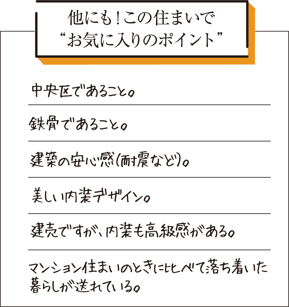 他にも！この住まいでお気に入りのポイント。中央区であること。鉄骨であること。建築の安心感（耐震など）。美しい内装デザイン。建売ですが、内装も高級感がある。マンション住まいのときに比べて落ち着いた暮らしが送れている。