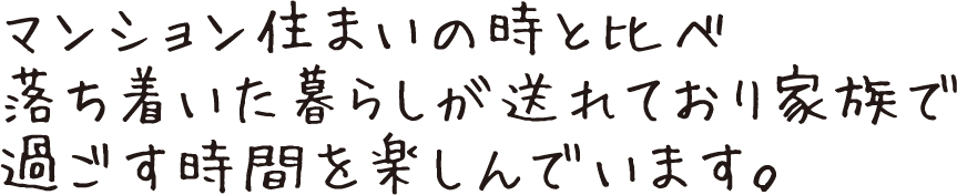 マンション住まいの時と比べ落ち着いた暮らしが送れており家族で過ごす時間を楽しんでいます。